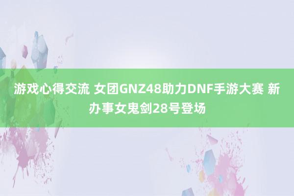 游戏心得交流 女团GNZ48助力DNF手游大赛 新办事女鬼剑28号登场