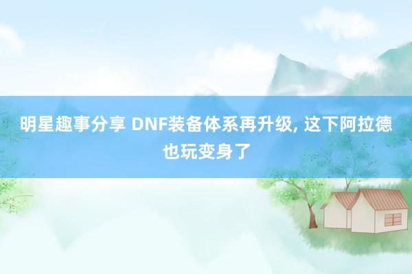 明星趣事分享 DNF装备体系再升级, 这下阿拉德也玩变身了