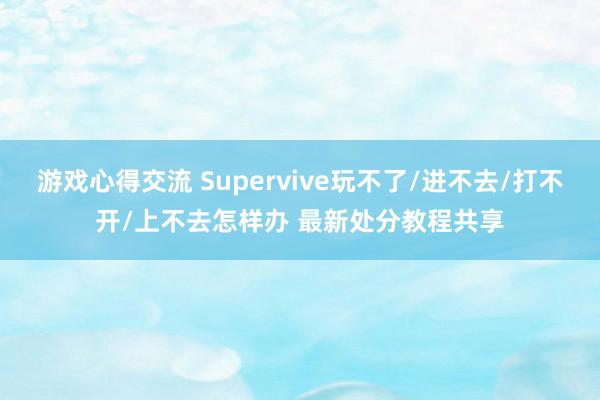 游戏心得交流 Supervive玩不了/进不去/打不开/上不去怎样办 最新处分教程共享