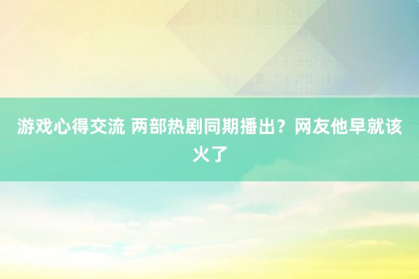 游戏心得交流 两部热剧同期播出？网友他早就该火了