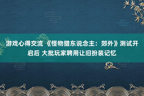 游戏心得交流 《怪物猎东说念主：郊外》测试开启后 大批玩家聘用让旧扮装记忆