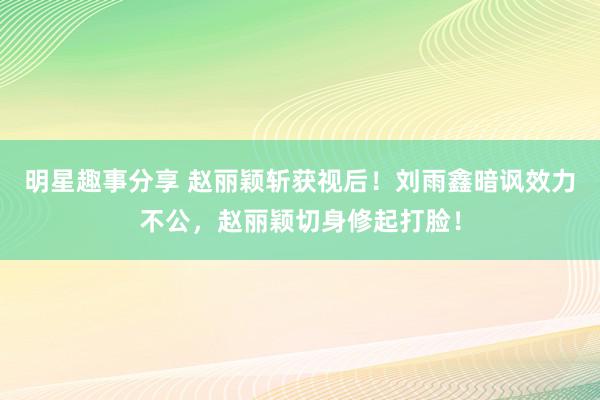 明星趣事分享 赵丽颖斩获视后！刘雨鑫暗讽效力不公，赵丽颖切身修起打脸！