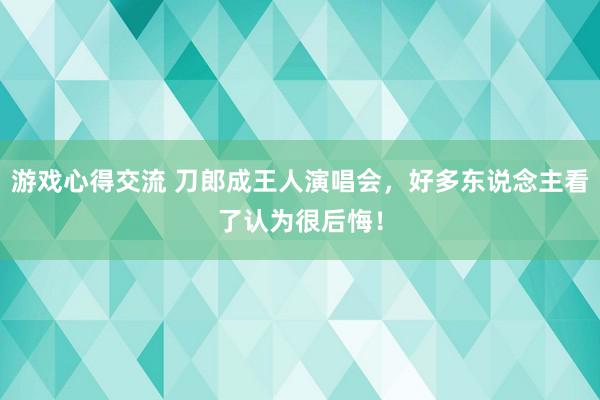 游戏心得交流 刀郎成王人演唱会，好多东说念主看了认为很后悔！