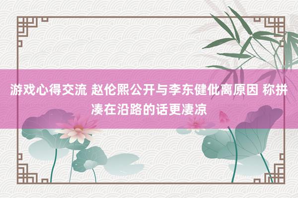 游戏心得交流 赵伦熙公开与李东健仳离原因 称拼凑在沿路的话更凄凉