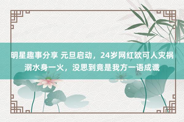 明星趣事分享 元旦启动，24岁网红欧可人灾祸溺水身一火，没思到竟是我方一语成谶