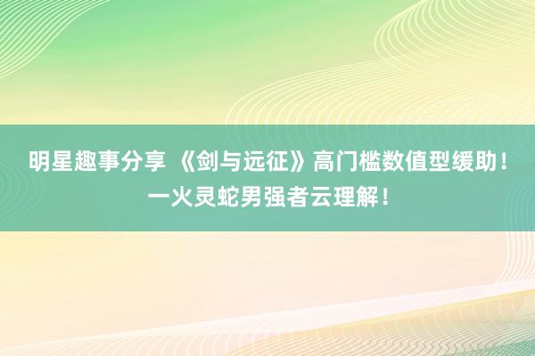 明星趣事分享 《剑与远征》高门槛数值型缓助！一火灵蛇男强者云理解！