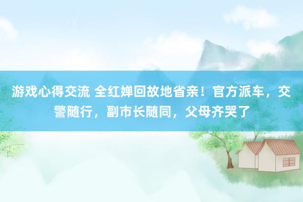 游戏心得交流 全红婵回故地省亲！官方派车，交警随行，副市长随同，父母齐哭了