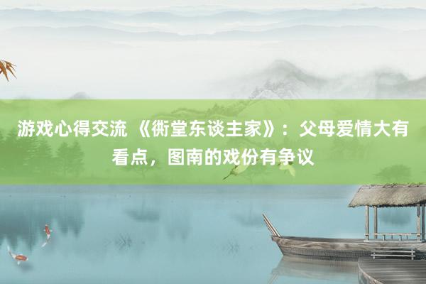 游戏心得交流 《衖堂东谈主家》：父母爱情大有看点，图南的戏份有争议