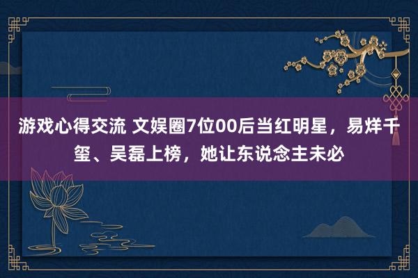 游戏心得交流 文娱圈7位00后当红明星，易烊千玺、吴磊上榜，她让东说念主未必