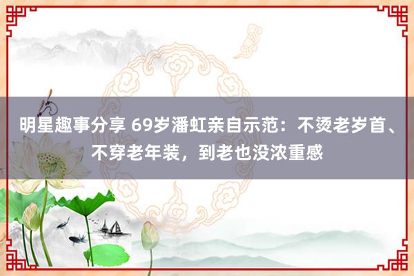 明星趣事分享 69岁潘虹亲自示范：不烫老岁首、不穿老年装，到老也没浓重感