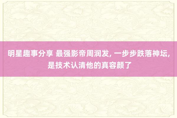 明星趣事分享 最强影帝周润发, 一步步跌落神坛, 是技术认清他的真容颜了