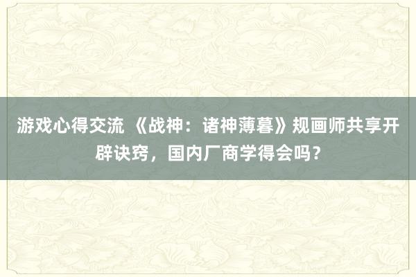 游戏心得交流 《战神：诸神薄暮》规画师共享开辟诀窍，国内厂商学得会吗？