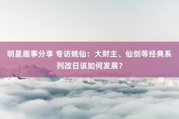 明星趣事分享 专访姚仙：大财主、仙剑等经典系列改日该如何发展？