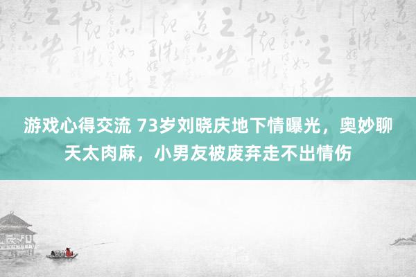 游戏心得交流 73岁刘晓庆地下情曝光，奥妙聊天太肉麻，小男友被废弃走不出情伤