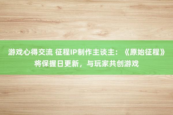 游戏心得交流 征程IP制作主谈主：《原始征程》将保握日更新，与玩家共创游戏