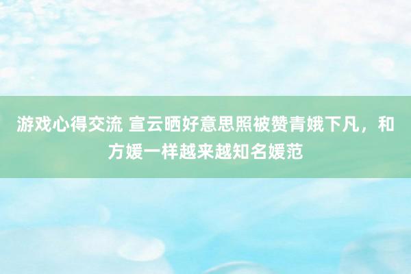 游戏心得交流 宣云晒好意思照被赞青娥下凡，和方媛一样越来越知名媛范