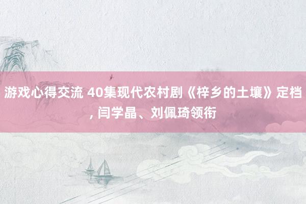 游戏心得交流 40集现代农村剧《梓乡的土壤》定档, 闫学晶、刘佩琦领衔