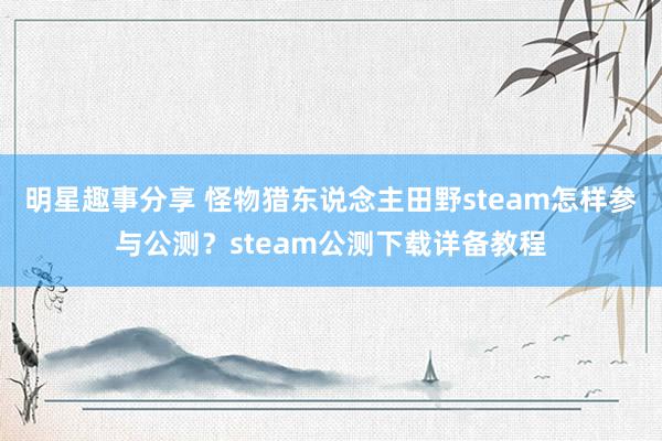 明星趣事分享 怪物猎东说念主田野steam怎样参与公测？steam公测下载详备教程