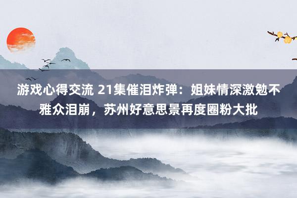 游戏心得交流 21集催泪炸弹：姐妹情深激勉不雅众泪崩，苏州好意思景再度圈粉大批