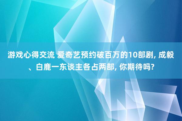 游戏心得交流 爱奇艺预约破百万的10部剧, 成毅、白鹿一东谈主各占两部, 你期待吗?