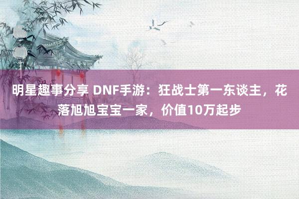 明星趣事分享 DNF手游：狂战士第一东谈主，花落旭旭宝宝一家，价值10万起步