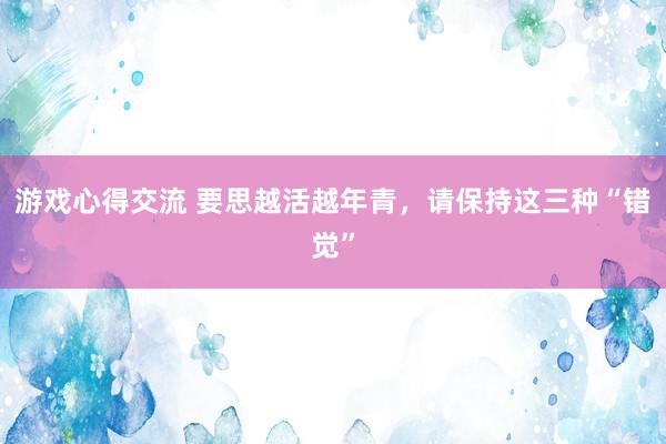 游戏心得交流 要思越活越年青，请保持这三种“错觉”