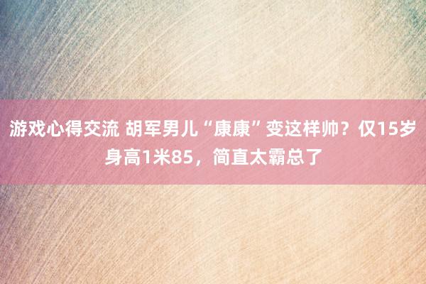 游戏心得交流 胡军男儿“康康”变这样帅？仅15岁身高1米85，简直太霸总了