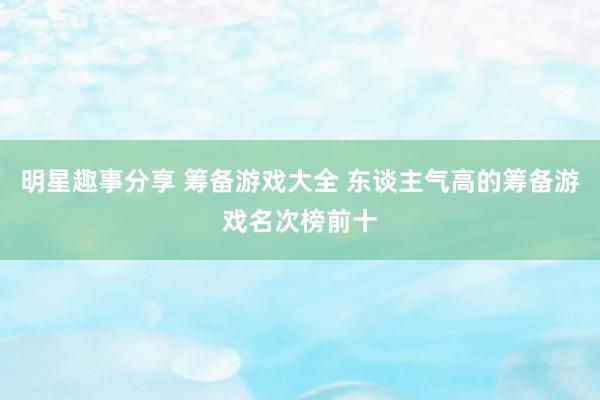 明星趣事分享 筹备游戏大全 东谈主气高的筹备游戏名次榜前十