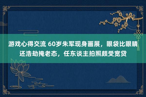 游戏心得交流 60岁朱军现身画展，眼袋比眼睛还浩劫掩老态，任东谈主拍照颇受宽贷