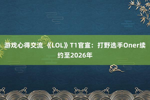 游戏心得交流 《LOL》T1官宣：打野选手Oner续约至2026年