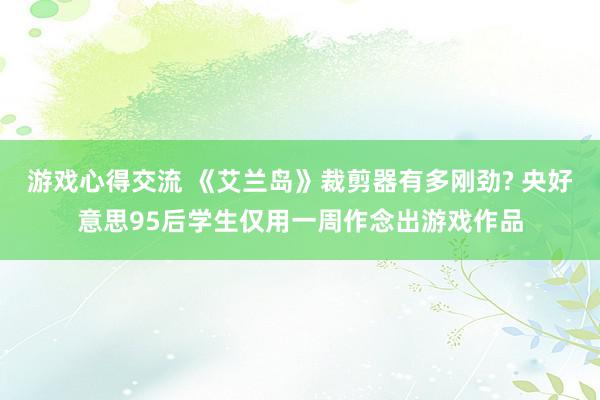 游戏心得交流 《艾兰岛》裁剪器有多刚劲? 央好意思95后学生仅用一周作念出游戏作品