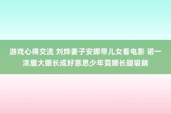 游戏心得交流 刘烨妻子安娜带儿女看电影 诺一浓眉大眼长成好意思少年霓娜长腿吸睛