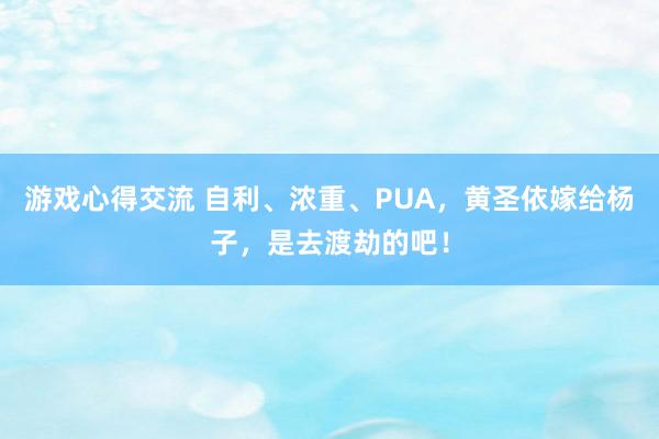 游戏心得交流 自利、浓重、PUA，黄圣依嫁给杨子，是去渡劫的吧！