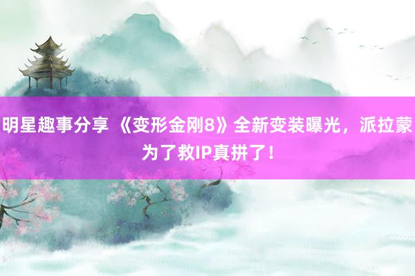 明星趣事分享 《变形金刚8》全新变装曝光，派拉蒙为了救IP真拼了！