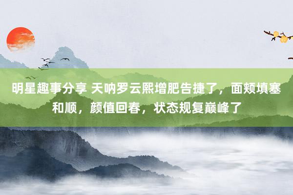 明星趣事分享 天呐罗云熙增肥告捷了，面颊填塞和顺，颜值回春，状态规复巅峰了