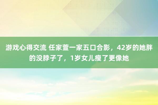 游戏心得交流 任家萱一家五口合影，42岁的她胖的没脖子了，1岁女儿瘦了更像她