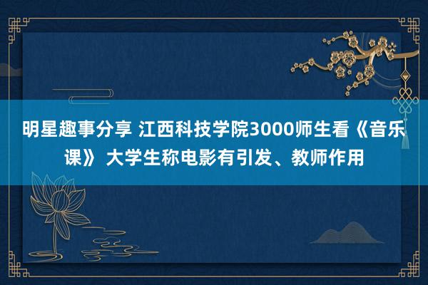 明星趣事分享 江西科技学院3000师生看《音乐课》 大学生称电影有引发、教师作用