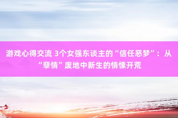 游戏心得交流 3个女强东谈主的“信任恶梦”：从“孽情”废地中新生的情愫开荒