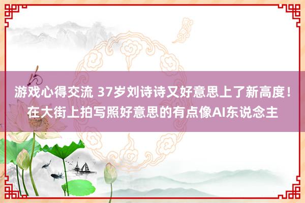 游戏心得交流 37岁刘诗诗又好意思上了新高度！在大街上拍写照好意思的有点像AI东说念主