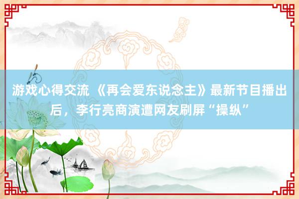 游戏心得交流 《再会爱东说念主》最新节目播出后，李行亮商演遭网友刷屏“操纵”