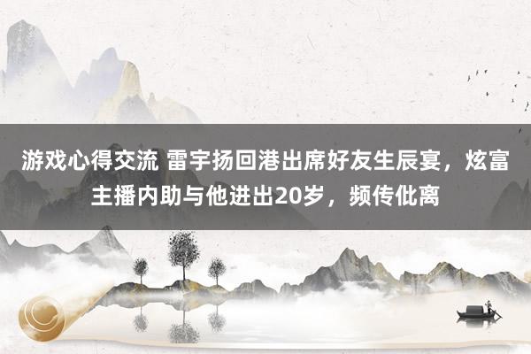 游戏心得交流 雷宇扬回港出席好友生辰宴，炫富主播内助与他进出20岁，频传仳离