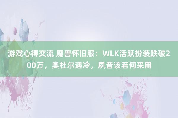 游戏心得交流 魔兽怀旧服：WLK活跃扮装跌破200万，奥杜尔遇冷，夙昔该若何采用