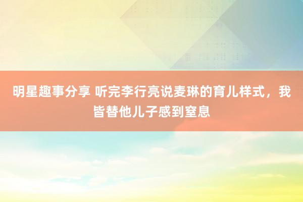 明星趣事分享 听完李行亮说麦琳的育儿样式，我皆替他儿子感到窒息