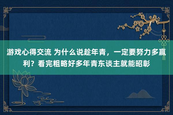 游戏心得交流 为什么说趁年青，一定要努力多赢利？看完粗略好多年青东谈主就能昭彰