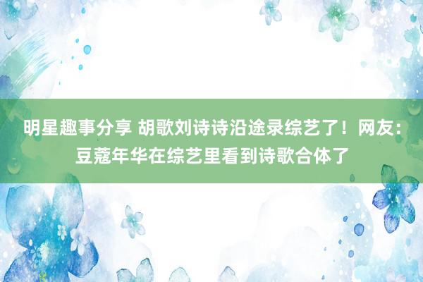 明星趣事分享 胡歌刘诗诗沿途录综艺了！网友：豆蔻年华在综艺里看到诗歌合体了