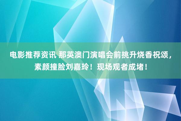 电影推荐资讯 那英澳门演唱会前挑升烧香祝颂，素颜撞脸刘嘉玲！现场观者成堵！