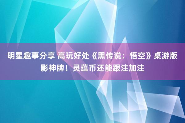 明星趣事分享 高玩好处《黑传说：悟空》桌游版影神牌！灵蕴币还能跟注加注