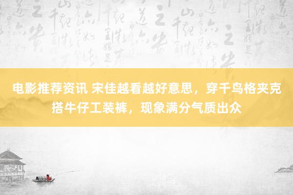 电影推荐资讯 宋佳越看越好意思，穿千鸟格夹克搭牛仔工装裤，现象满分气质出众