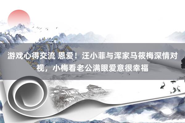 游戏心得交流 恩爱！汪小菲与浑家马筱梅深情对视，小梅看老公满眼爱意很幸福