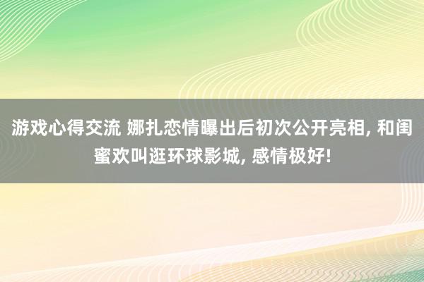 游戏心得交流 娜扎恋情曝出后初次公开亮相, 和闺蜜欢叫逛环球影城, 感情极好!